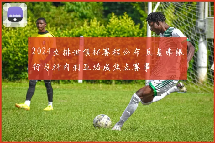 2024女排世俱杯赛程公布 瓦基弗银行与科内利亚诺成焦点赛事