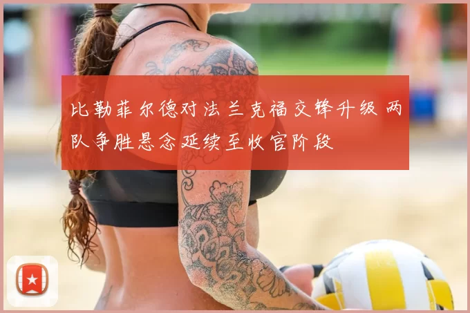 比勒菲尔德对法兰克福交锋升级 两队争胜悬念延续至收官阶段